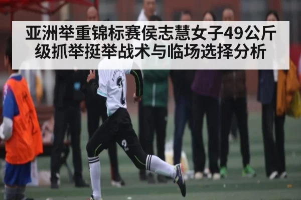 亚洲举重锦标赛侯志慧女子49公斤级抓举挺举战术与临场选择分析
