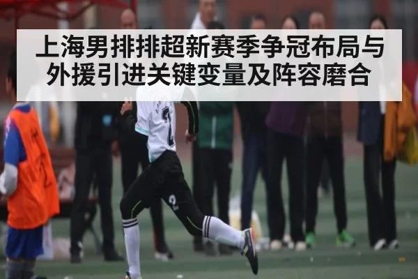 上海男排排超新赛季争冠布局与外援引进关键变量及阵容磨合