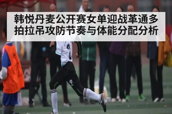 韩悦丹麦公开赛女单迎战革通多拍拉吊攻防节奏与体能分配分析